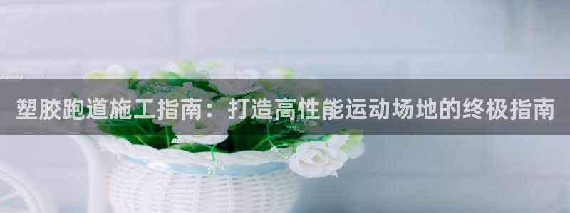 KB88凯时官网登录：塑胶跑道施工指南：打造高性能运动场地的终极指南
