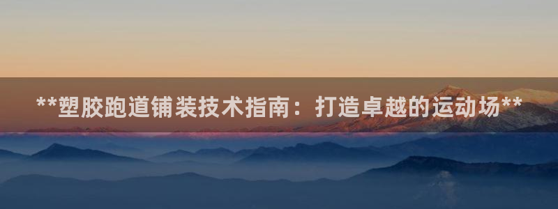 z6尊龙官网平台下载：**塑胶跑道铺装技术指南：打造